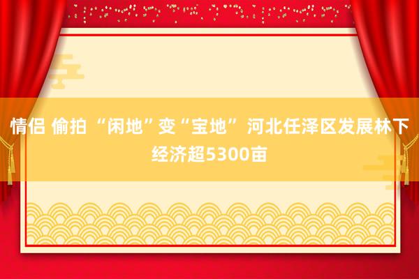 情侣 偷拍 “闲地”变“宝地” 河北任泽区发展林下经济超5300亩