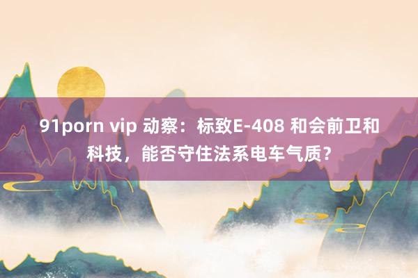 91porn vip 动察：标致E-408 和会前卫和科技，能否守住法系电车气质？