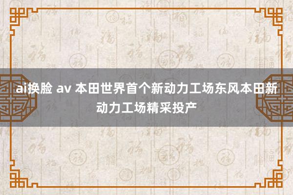 ai换脸 av 本田世界首个新动力工场东风本田新动力工场精采投产