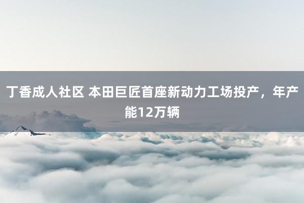 丁香成人社区 本田巨匠首座新动力工场投产，年产能12万辆