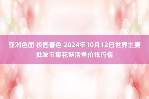 亚洲色图 校园春色 2024年10月12日世界主要批发市集花鲢活鱼价钱行情