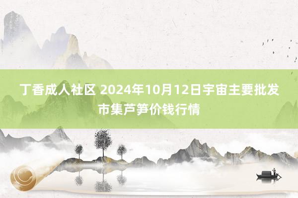 丁香成人社区 2024年10月12日宇宙主要批发市集芦笋价钱行情