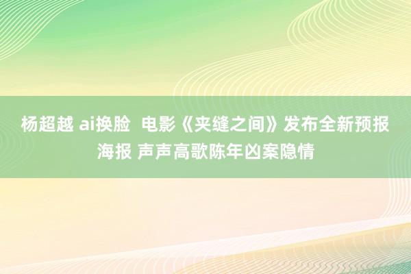 杨超越 ai换脸  电影《夹缝之间》发布全新预报海报 声声高歌陈年凶案隐情