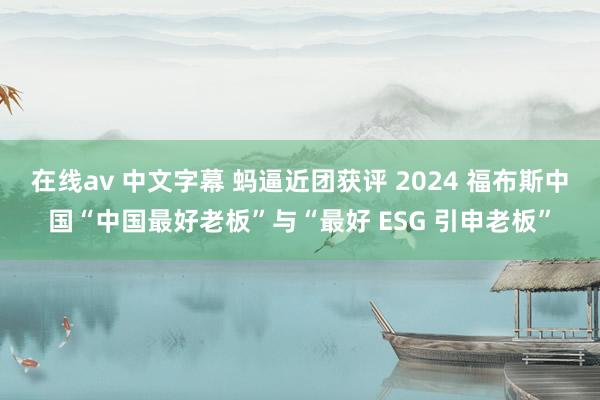 在线av 中文字幕 蚂逼近团获评 2024 福布斯中国“中国最好老板”与“最好 ESG 引申老板”