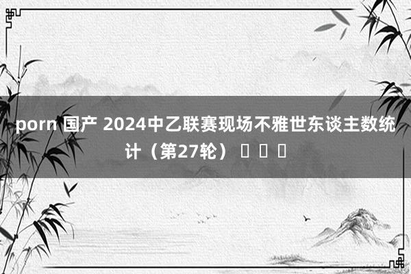 porn 国产 2024中乙联赛现场不雅世东谈主数统计（第27轮） ​​​