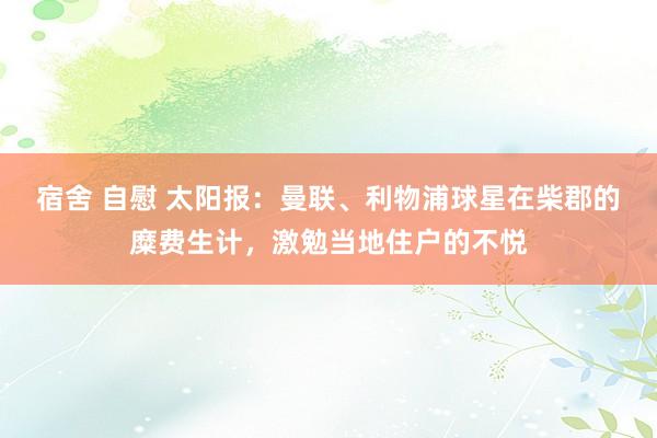 宿舍 自慰 太阳报：曼联、利物浦球星在柴郡的糜费生计，激勉当地住户的不悦