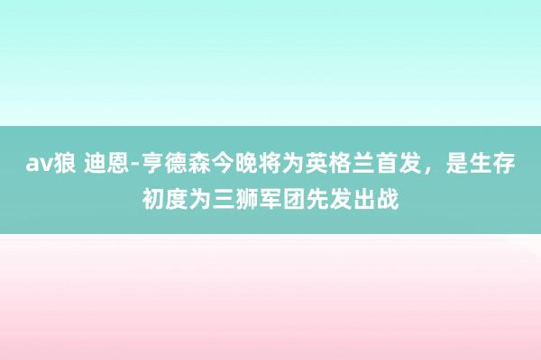 av狼 迪恩-亨德森今晚将为英格兰首发，是生存初度为三狮军团先发出战