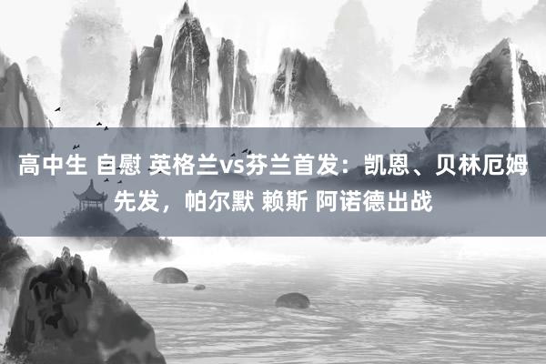 高中生 自慰 英格兰vs芬兰首发：凯恩、贝林厄姆先发，帕尔默 赖斯 阿诺德出战