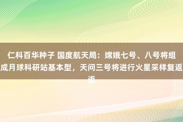 仁科百华种子 国度航天局：嫦娥七号、八号将组成月球科研站基本型，天问三号将进行火星采样复返