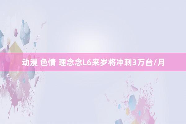 动漫 色情 理念念L6来岁将冲刺3万台/月