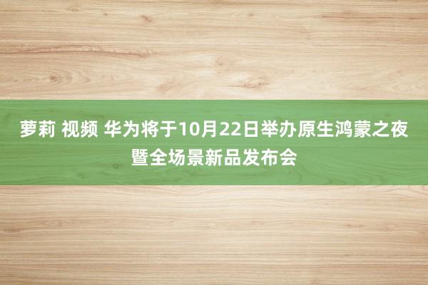 萝莉 视频 华为将于10月22日举办原生鸿蒙之夜暨全场景新品发布会