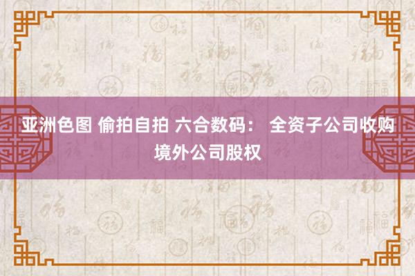 亚洲色图 偷拍自拍 六合数码： 全资子公司收购境外公司股权