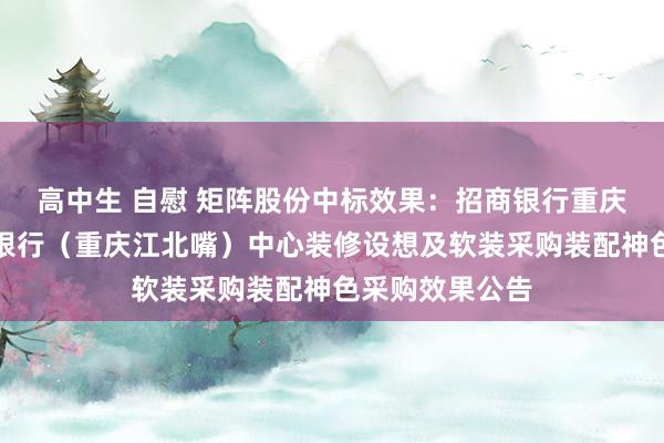 高中生 自慰 矩阵股份中标效果：招商银行重庆分行私东谈主银行（重庆江北嘴）中心装修设想及软装采购装配神色采购效果公告