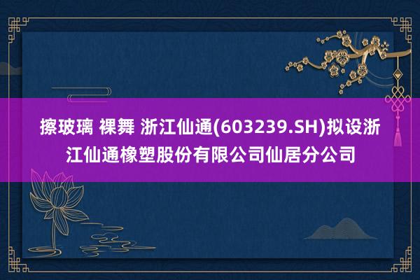 擦玻璃 裸舞 浙江仙通(603239.SH)拟设浙江仙通橡塑股份有限公司仙居分公司