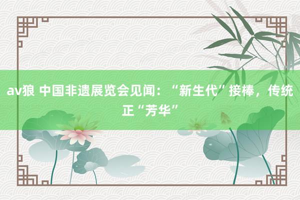 av狼 中国非遗展览会见闻：“新生代”接棒，传统正“芳华”