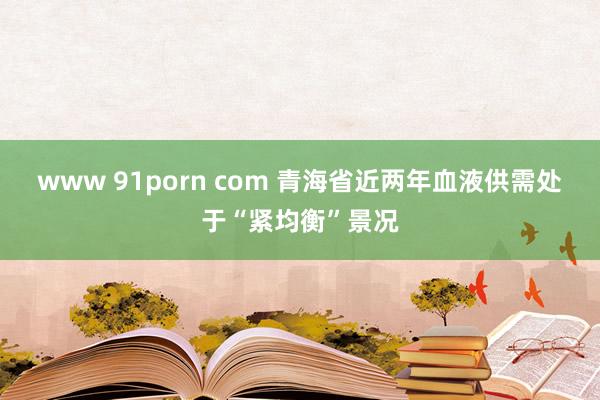 www 91porn com 青海省近两年血液供需处于“紧均衡”景况