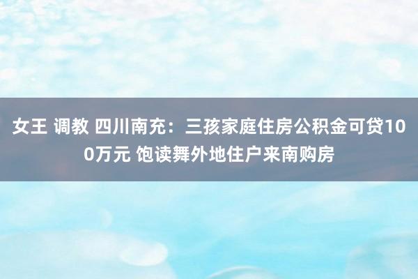 女王 调教 四川南充：三孩家庭住房公积金可贷100万元 饱读舞外地住户来南购房