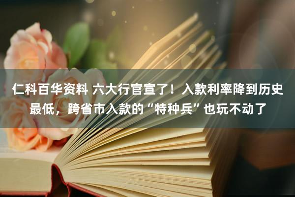 仁科百华资料 六大行官宣了！入款利率降到历史最低，跨省市入款的“特种兵”也玩不动了