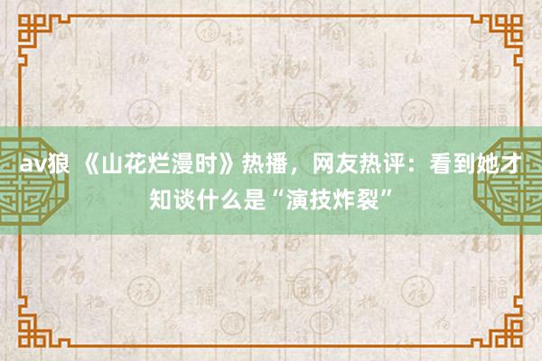 av狼 《山花烂漫时》热播，网友热评：看到她才知谈什么是“演技炸裂”