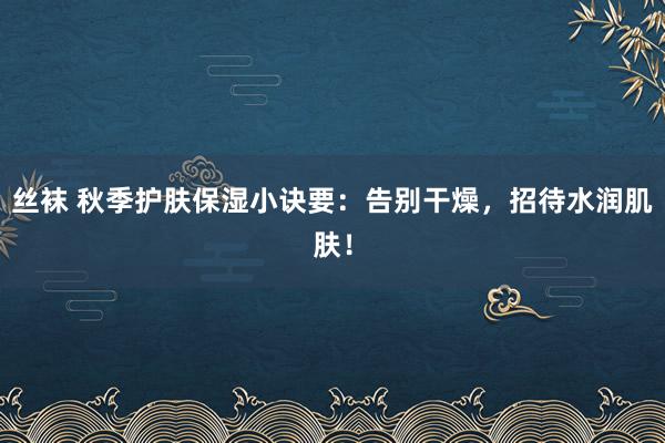 丝袜 秋季护肤保湿小诀要：告别干燥，招待水润肌肤！