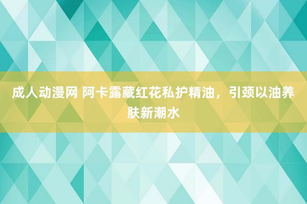 成人动漫网 阿卡露藏红花私护精油，引颈以油养肤新潮水