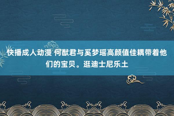 快播成人动漫 何猷君与奚梦瑶高颜值佳耦带着他们的宝贝。逛迪士尼乐土