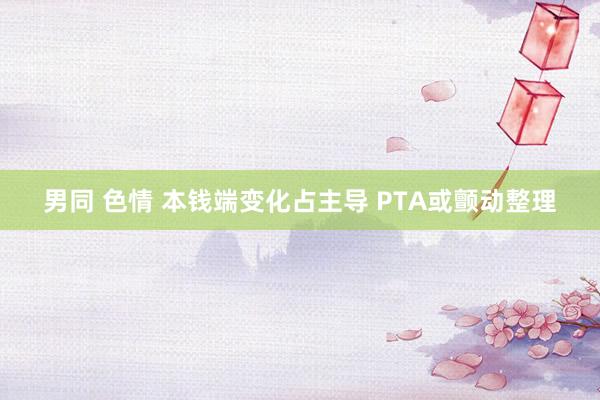 男同 色情 本钱端变化占主导 PTA或颤动整理