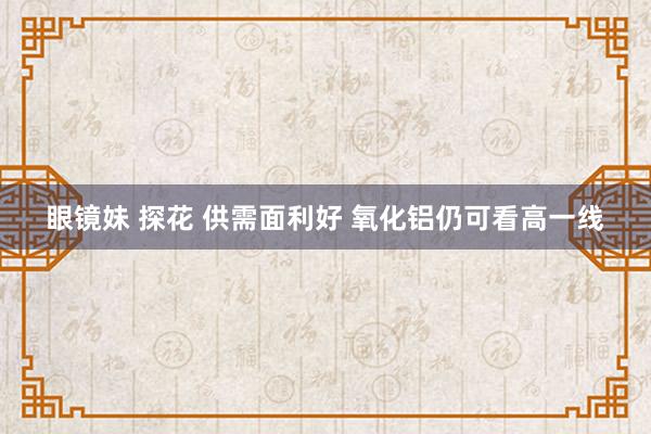 眼镜妹 探花 供需面利好 氧化铝仍可看高一线