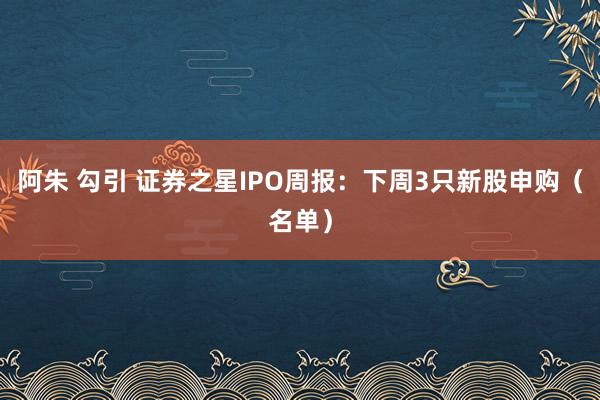 阿朱 勾引 证券之星IPO周报：下周3只新股申购（名单）