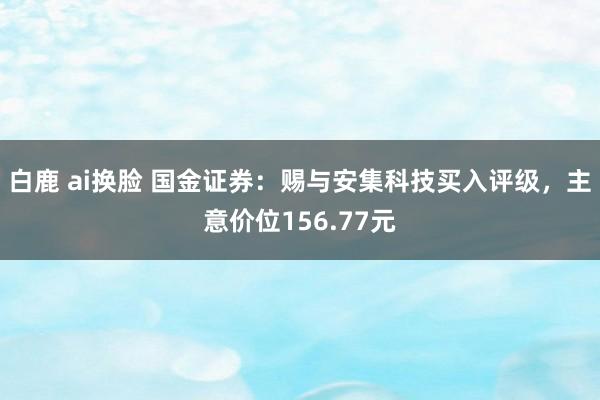 白鹿 ai换脸 国金证券：赐与安集科技买入评级，主意价位156.77元