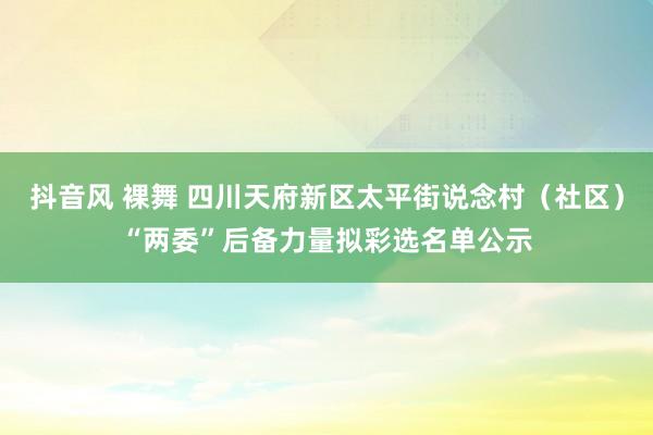 抖音风 裸舞 四川天府新区太平街说念村（社区）“两委”后备力量拟彩选名单公示