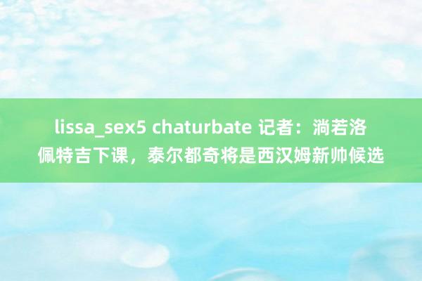 lissa_sex5 chaturbate 记者：淌若洛佩特吉下课，泰尔都奇将是西汉姆新帅候选