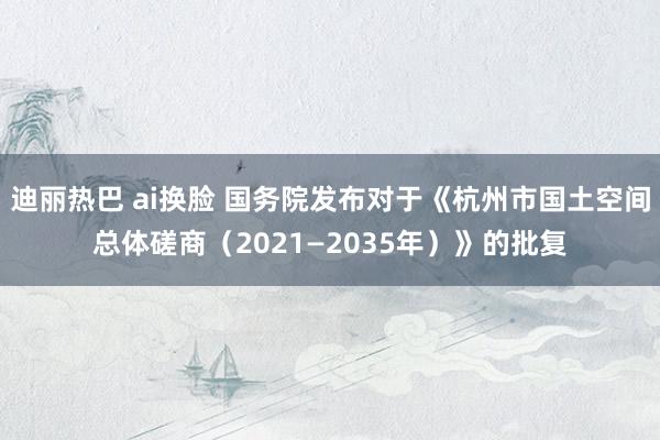 迪丽热巴 ai换脸 国务院发布对于《杭州市国土空间总体磋商（2021—2035年）》的批复