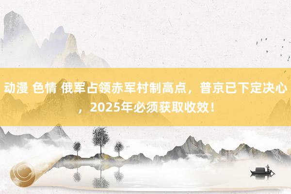 动漫 色情 俄军占领赤军村制高点，普京已下定决心，2025年必须获取收效！