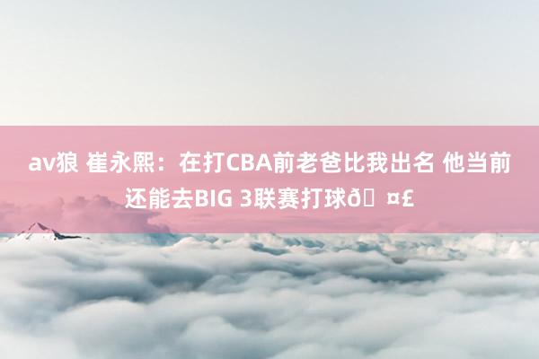 av狼 崔永熙：在打CBA前老爸比我出名 他当前还能去BIG 3联赛打球🤣