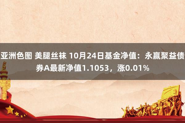 亚洲色图 美腿丝袜 10月24日基金净值：永赢聚益债券A最新净值1.1053，涨0.01%