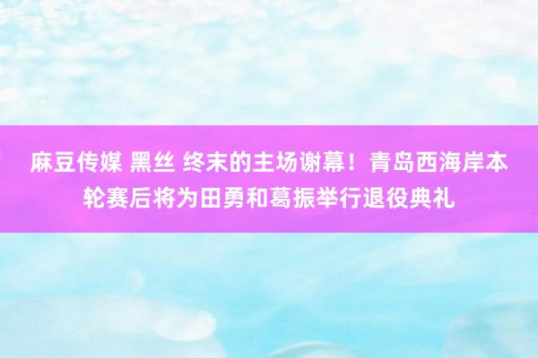 麻豆传媒 黑丝 终末的主场谢幕！青岛西海岸本轮赛后将为田勇和葛振举行退役典礼