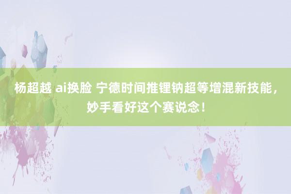 杨超越 ai换脸 宁德时间推锂钠超等增混新技能，妙手看好这个赛说念！