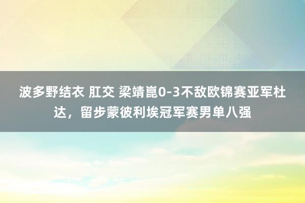 波多野结衣 肛交 梁靖崑0-3不敌欧锦赛亚军杜达，留步蒙彼利埃冠军赛男单八强