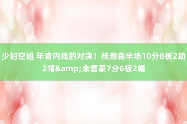 少妇空姐 年青内线的对决！杨瀚森半场10分8板2助2帽&余嘉豪7分6板2帽