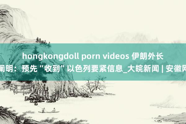 hongkongdoll porn videos 伊朗外长阐明：预先“收到”以色列要紧信息_大皖新闻 | 安徽网