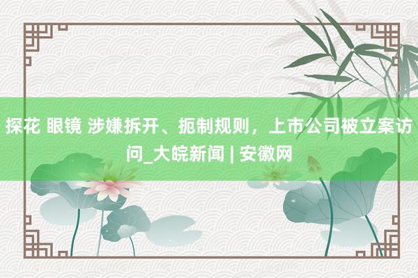 探花 眼镜 涉嫌拆开、扼制规则，上市公司被立案访问_大皖新闻 | 安徽网