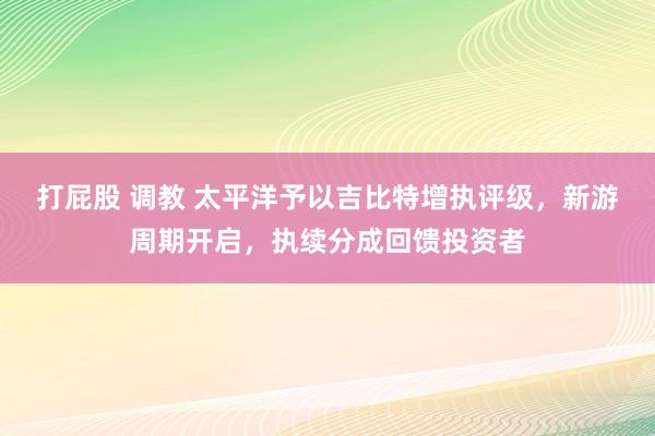 打屁股 调教 太平洋予以吉比特增执评级，新游周期开启，执续分成回馈投资者