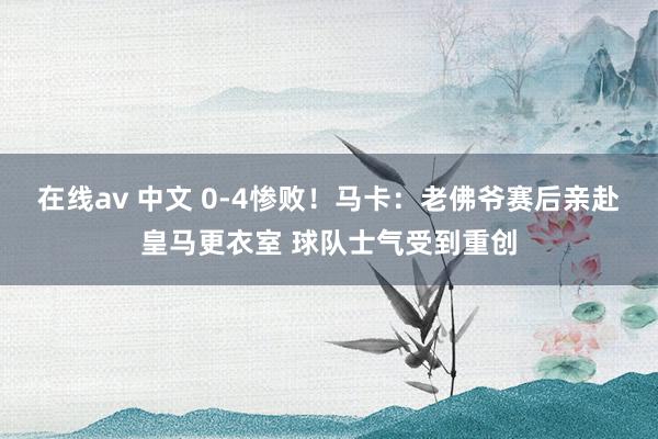 在线av 中文 0-4惨败！马卡：老佛爷赛后亲赴皇马更衣室 球队士气受到重创