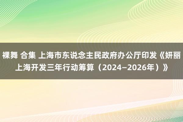 裸舞 合集 上海市东说念主民政府办公厅印发《妍丽上海开发三年行动筹算（2024—2026年）》