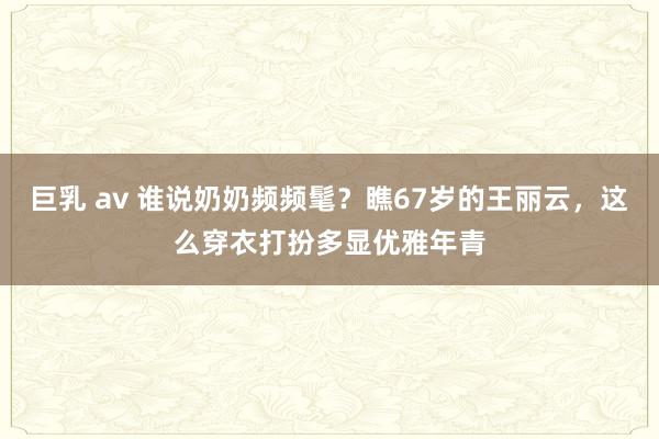 巨乳 av 谁说奶奶频频髦？瞧67岁的王丽云，这么穿衣打扮多显优雅年青