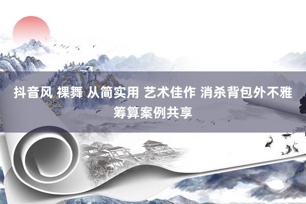 抖音风 裸舞 从简实用 艺术佳作 消杀背包外不雅筹算案例共享