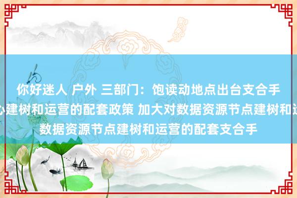 你好迷人 户外 三部门：饱读动地点出台支合手新材料大数据中心建树和运营的配套政策 加大对数据资源节点建树和运营的配套支合手