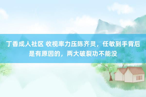 丁香成人社区 收视率力压陈齐灵，任敏到手背后是有原因的，两大破裂功不能没