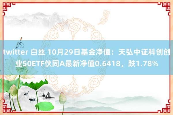 twitter 白丝 10月29日基金净值：天弘中证科创创业50ETF伙同A最新净值0.6418，跌1.78%